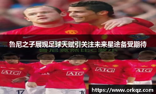 鲁尼之子展现足球天赋引关注未来星途备受期待